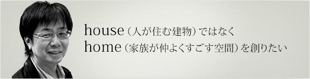house（人が住む建物）ではなくhome（家族が仲よくすごす空間）を創りたい